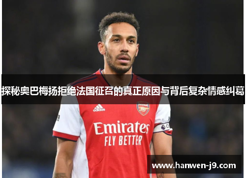 探秘奥巴梅扬拒绝法国征召的真正原因与背后复杂情感纠葛