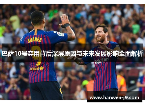 巴萨10号弃用背后深层原因与未来发展影响全面解析 巴萨10号弃用背后深层原因与未来发展影响全面解析