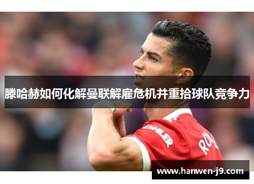 滕哈赫如何化解曼联解雇危机并重拾球队竞争力