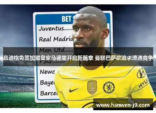 吕迪格免签加盟皇家马德里开启新篇章 曼联巴萨欲追求遭遇竞争