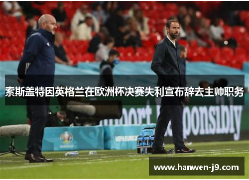 索斯盖特因英格兰在欧洲杯决赛失利宣布辞去主帅职务