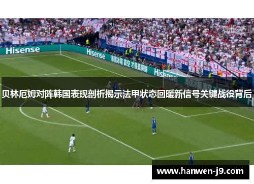 贝林厄姆对阵韩国表现剖析揭示法甲状态回暖新信号关键战役背后